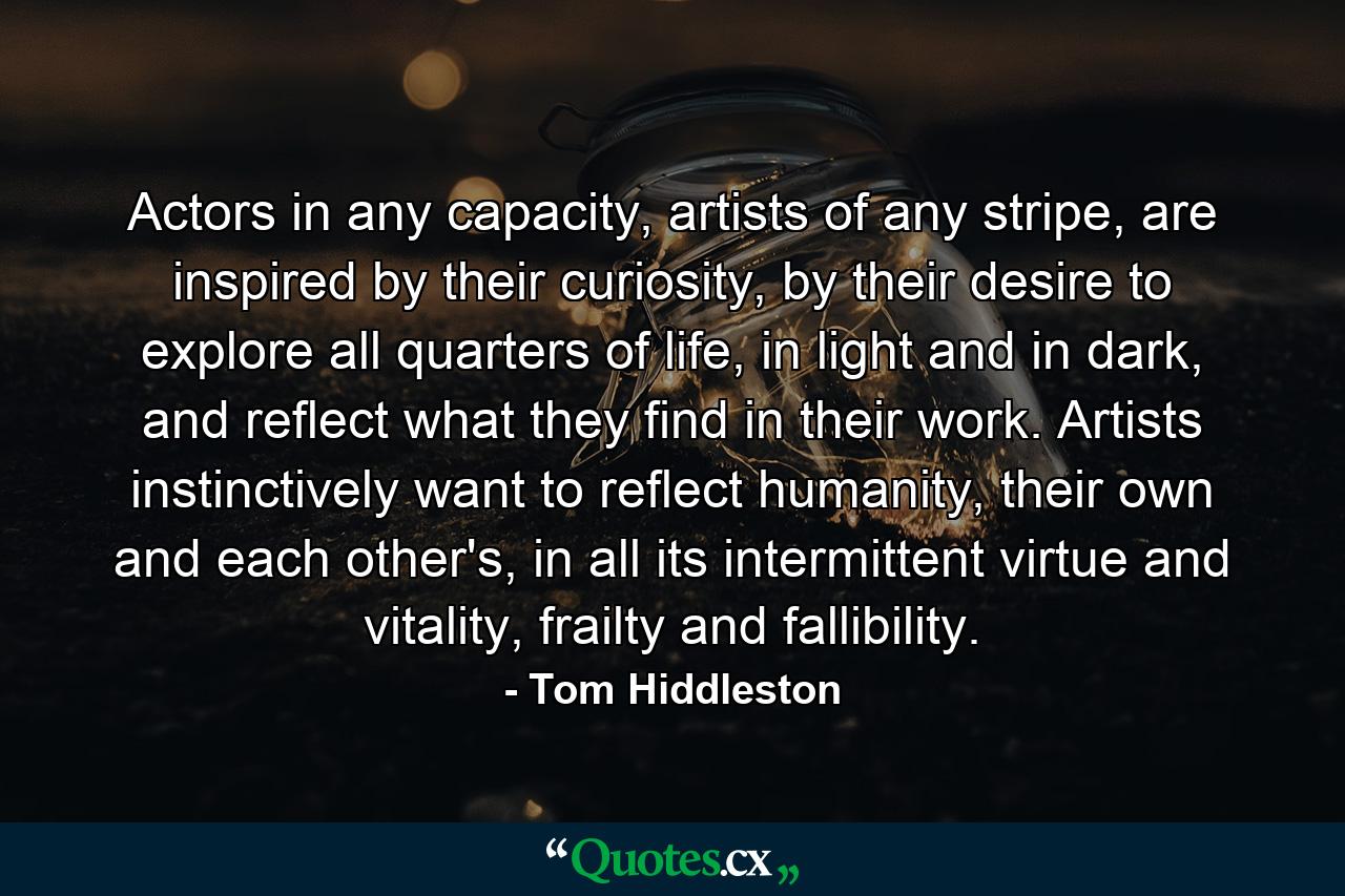 Actors in any capacity, artists of any stripe, are inspired by their curiosity, by their desire to explore all quarters of life, in light and in dark, and reflect what they find in their work. Artists instinctively want to reflect humanity, their own and each other's, in all its intermittent virtue and vitality, frailty and fallibility. - Quote by Tom Hiddleston