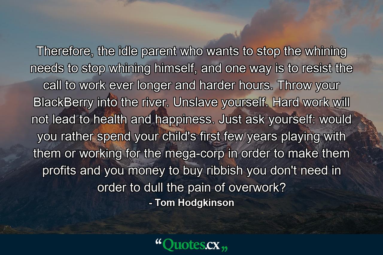 Therefore, the idle parent who wants to stop the whining needs to stop whining himself, and one way is to resist the call to work ever longer and harder hours. Throw your BlackBerry into the river. Unslave yourself. Hard work will not lead to health and happiness. Just ask yourself: would you rather spend your child's first few years playing with them or working for the mega-corp in order to make them profits and you money to buy ribbish you don't need in order to dull the pain of overwork? - Quote by Tom Hodgkinson