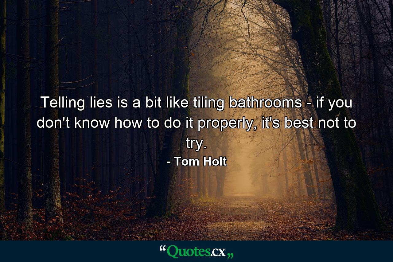 Telling lies is a bit like tiling bathrooms - if you don't know how to do it properly, it's best not to try. - Quote by Tom Holt