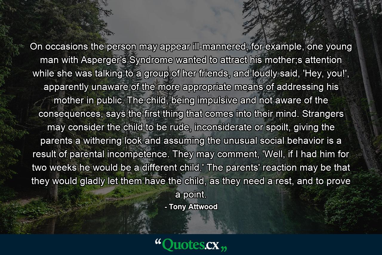 On occasions the person may appear ill-mannered; for example, one young man with Asperger's Syndrome wanted to attract his mother;s attention while she was talking to a group of her friends, and loudly said, 'Hey, you!', apparently unaware of the more appropriate means of addressing his mother in public. The child, being impulsive and not aware of the consequences, says the first thing that comes into their mind. Strangers may consider the child to be rude, inconsiderate or spoilt, giving the parents a withering look and assuming the unusual social behavior is a result of parental incompetence. They may comment, 'Well, if I had him for two weeks he would be a different child.' The parents' reaction may be that they would gladly let them have the child, as they need a rest, and to prove a point. - Quote by Tony Attwood