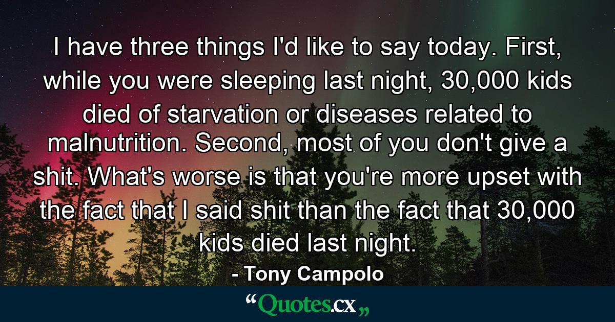 I have three things I'd like to say today. First, while you were sleeping last night, 30,000 kids died of starvation or diseases related to malnutrition. Second, most of you don't give a shit. What's worse is that you're more upset with the fact that I said shit than the fact that 30,000 kids died last night. - Quote by Tony Campolo