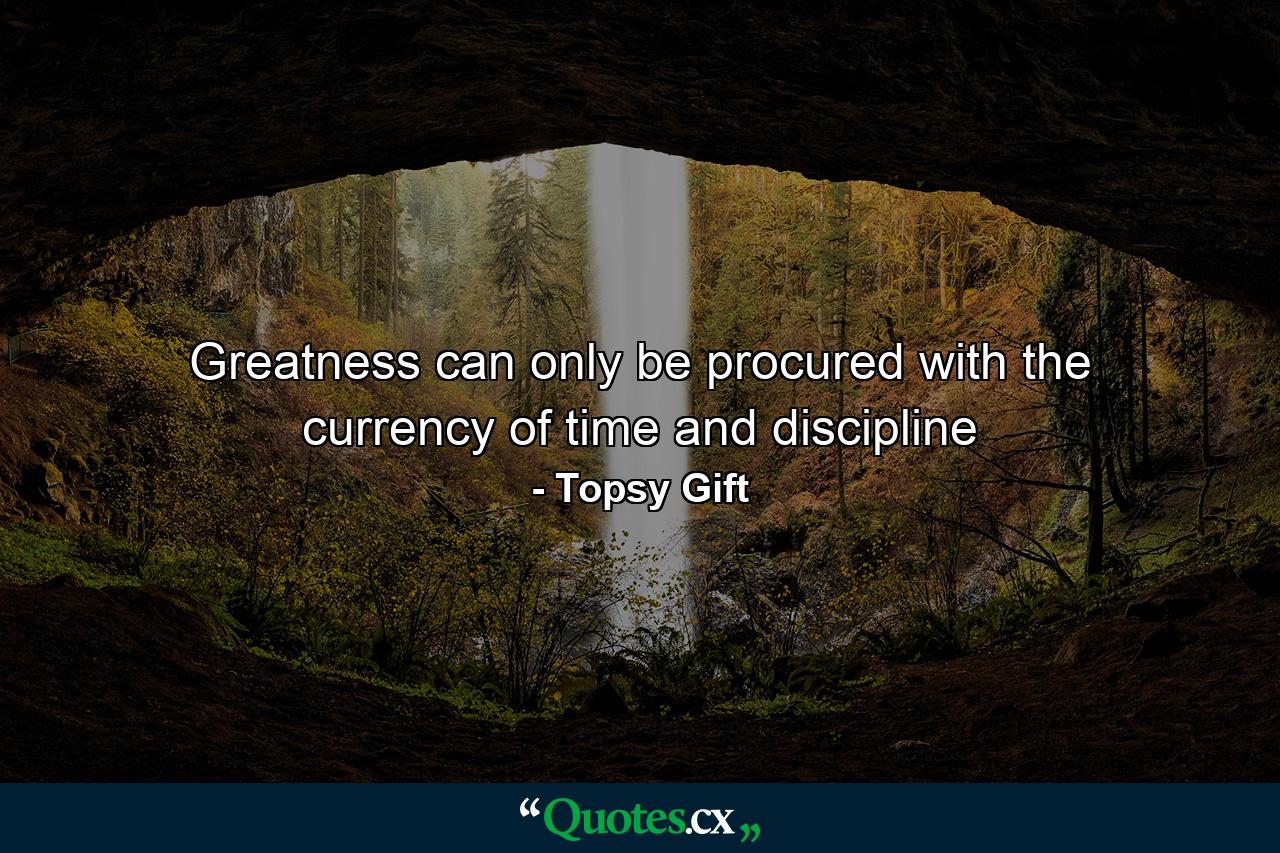 Greatness can only be procured with the currency of time and discipline - Quote by Topsy Gift