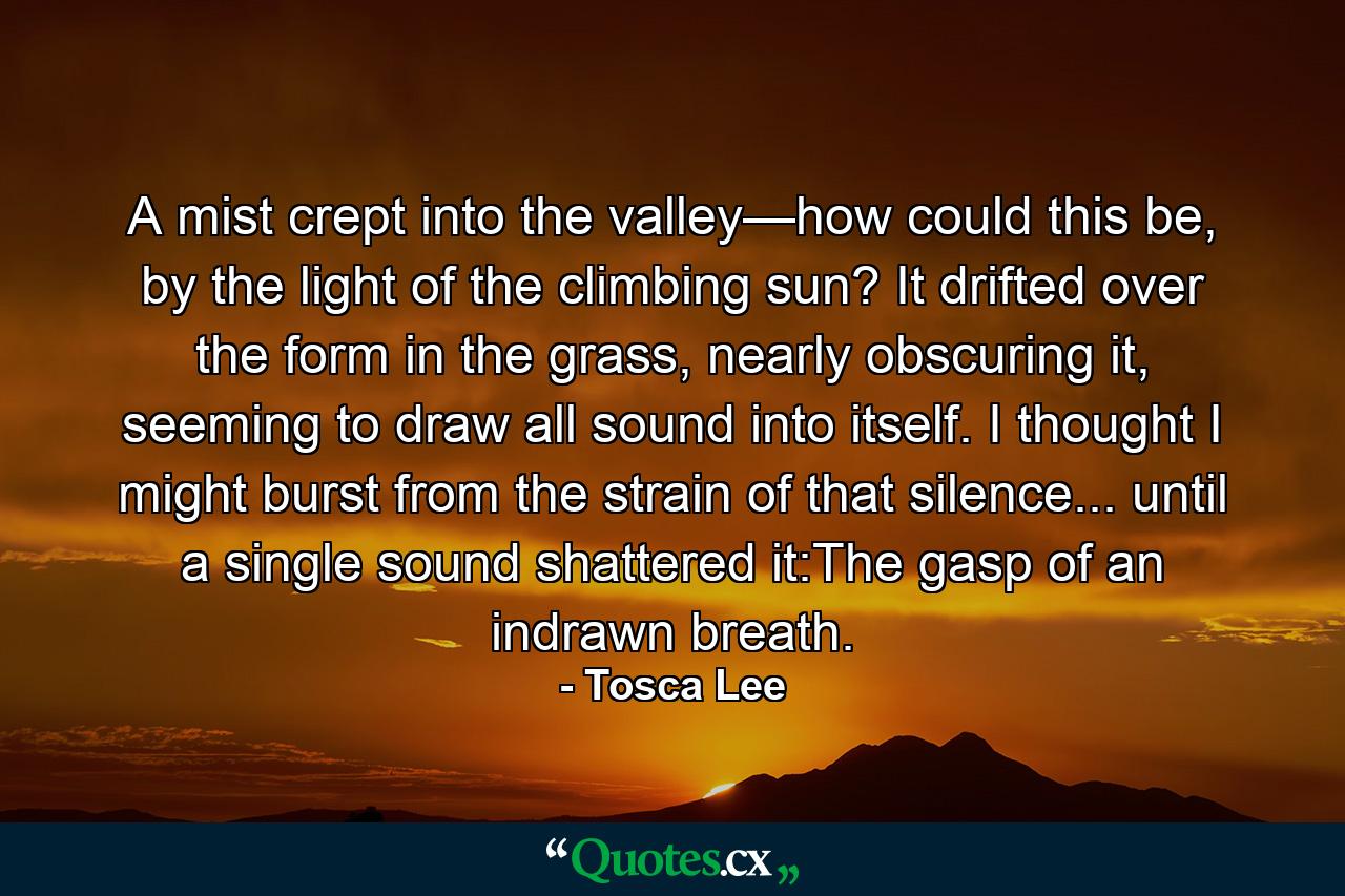 A mist crept into the valley—how could this be, by the light of the climbing sun? It drifted over the form in the grass, nearly obscuring it, seeming to draw all sound into itself. I thought I might burst from the strain of that silence... until a single sound shattered it:The gasp of an indrawn breath. - Quote by Tosca Lee