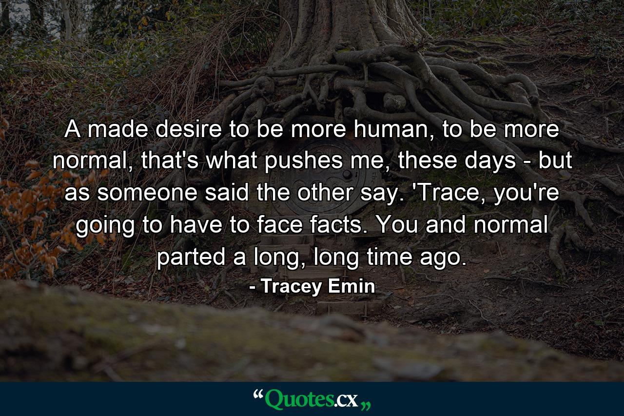 A made desire to be more human, to be more normal, that's what pushes me, these days - but as someone said the other say. 'Trace, you're going to have to face facts. You and normal parted a long, long time ago. - Quote by Tracey Emin