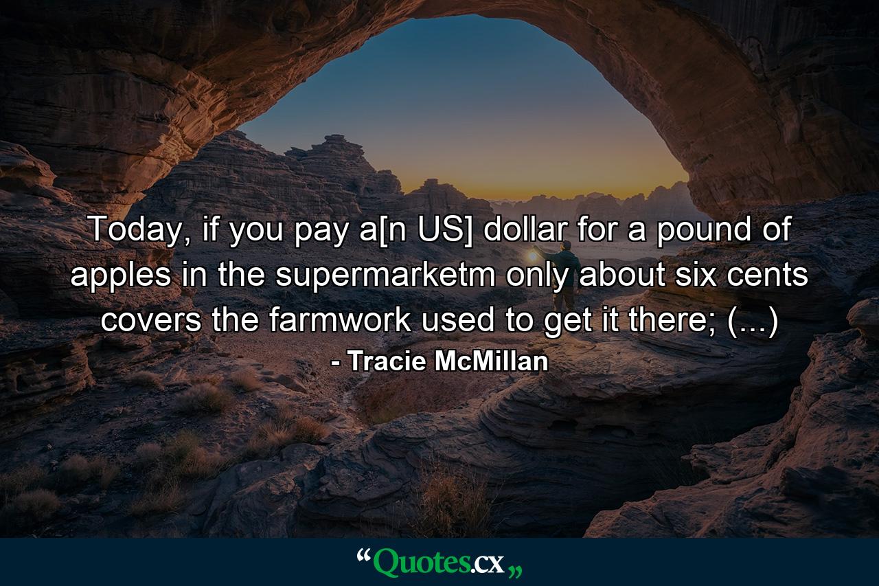 Today, if you pay a[n US] dollar for a pound of apples in the supermarketm only about six cents covers the farmwork used to get it there; (...) - Quote by Tracie McMillan