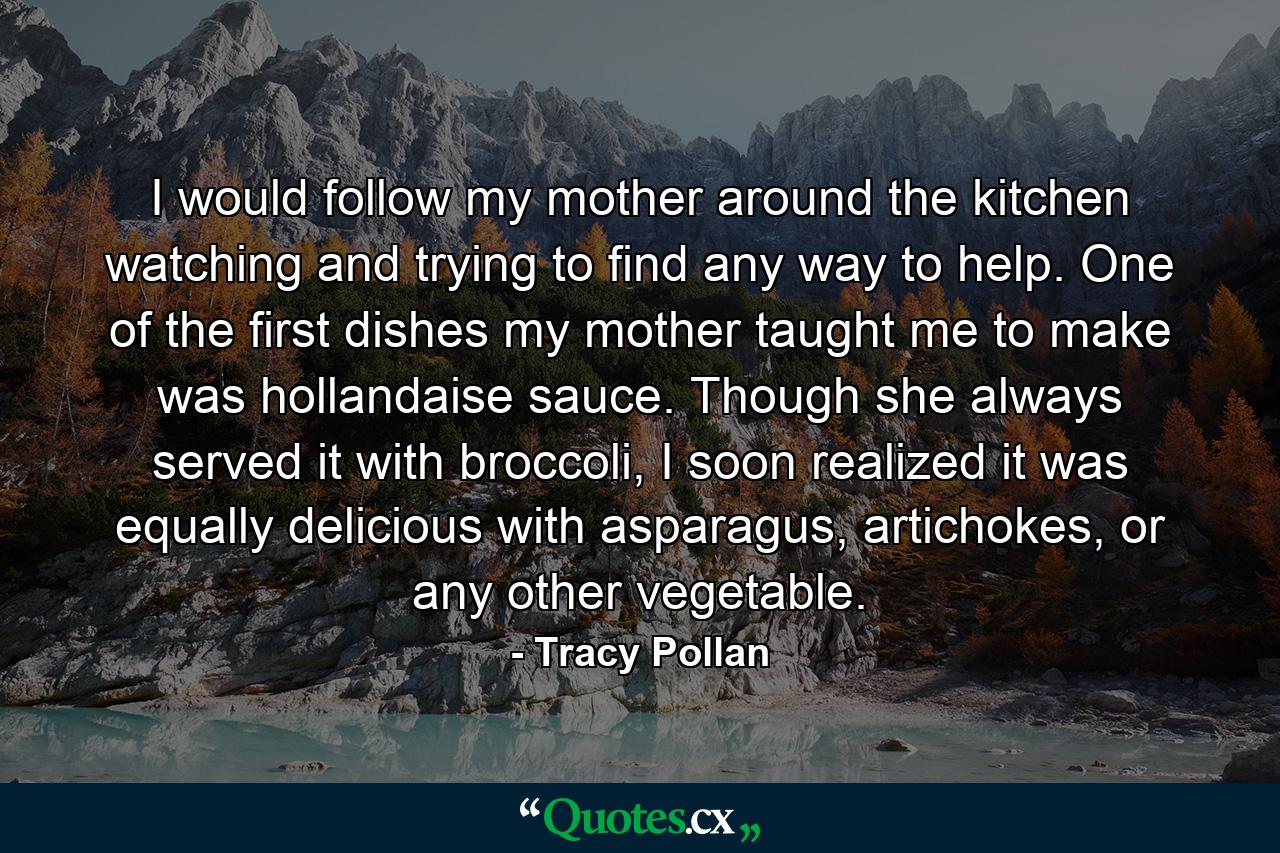 I would follow my mother around the kitchen watching and trying to find any way to help. One of the first dishes my mother taught me to make was hollandaise sauce. Though she always served it with broccoli, I soon realized it was equally delicious with asparagus, artichokes, or any other vegetable. - Quote by Tracy Pollan