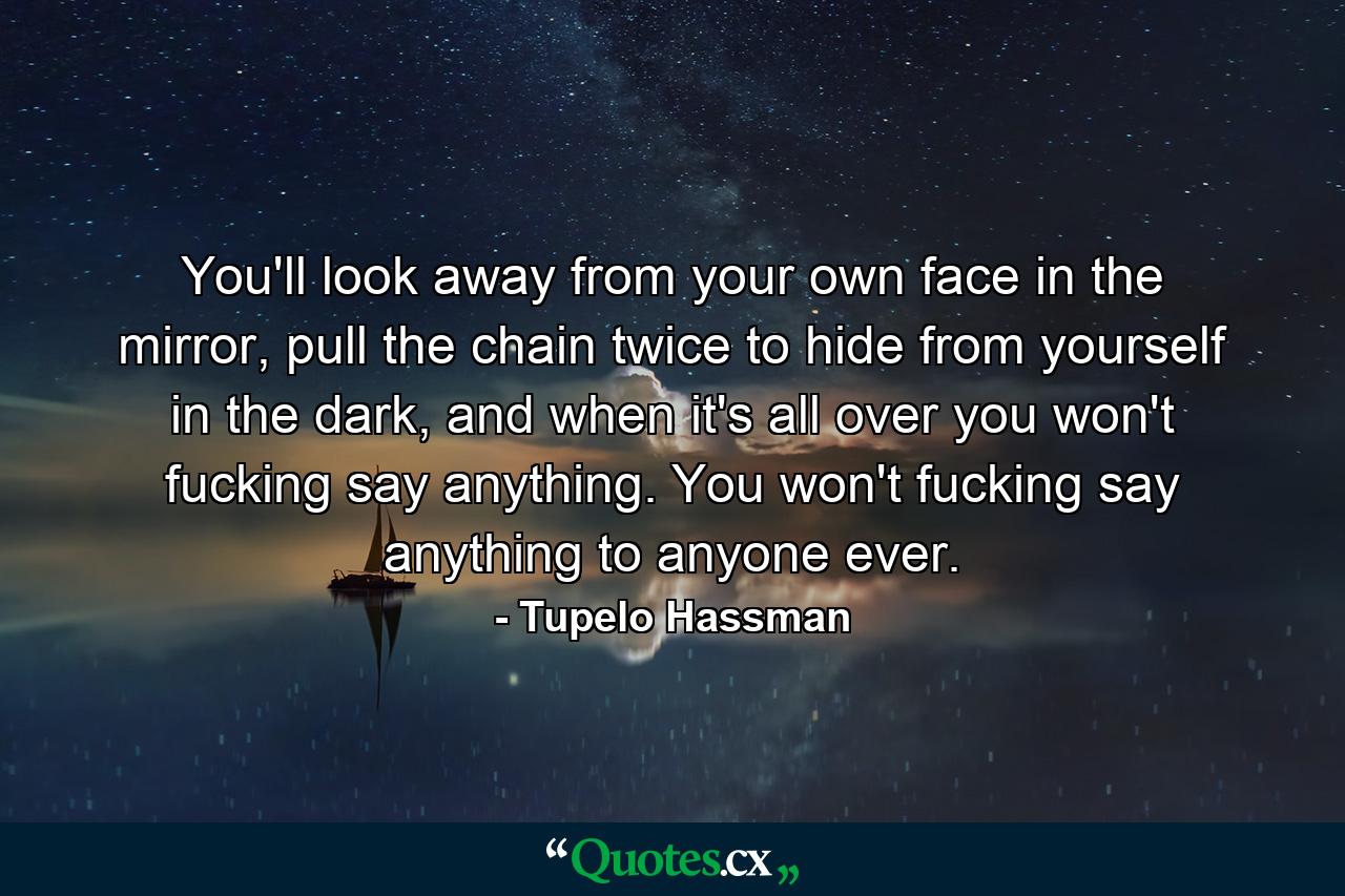 You'll look away from your own face in the mirror, pull the chain twice to hide from yourself in the dark, and when it's all over you won't fucking say anything. You won't fucking say anything to anyone ever. - Quote by Tupelo Hassman