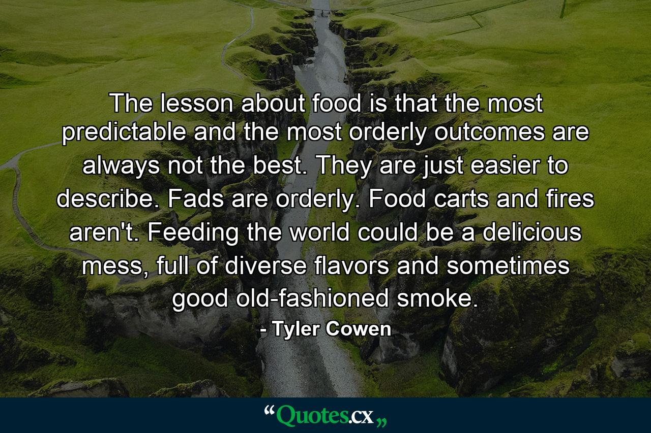 The lesson about food is that the most predictable and the most orderly outcomes are always not the best. They are just easier to describe. Fads are orderly. Food carts and fires aren't. Feeding the world could be a delicious mess, full of diverse flavors and sometimes good old-fashioned smoke. - Quote by Tyler Cowen