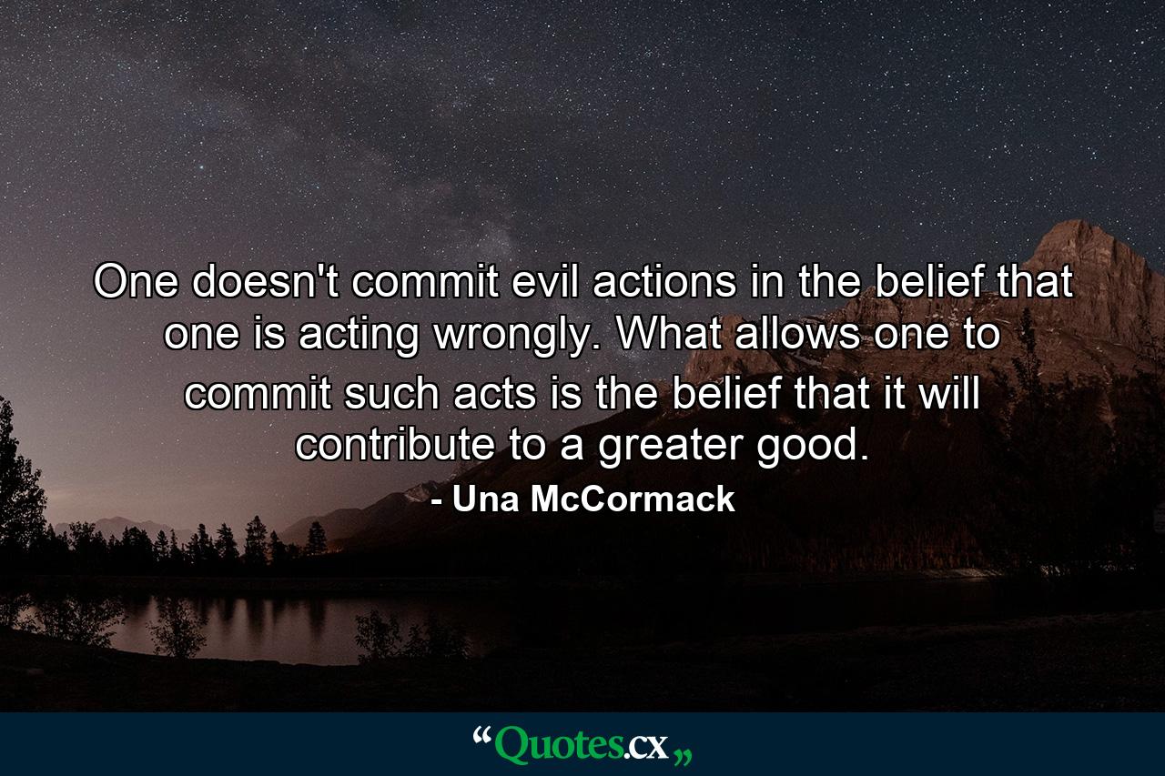 One doesn't commit evil actions in the belief that one is acting wrongly. What allows one to commit such acts is the belief that it will contribute to a greater good. - Quote by Una McCormack