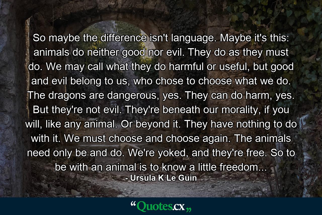 So maybe the difference isn't language. Maybe it's this: animals do neither good nor evil. They do as they must do. We may call what they do harmful or useful, but good and evil belong to us, who chose to choose what we do. The dragons are dangerous, yes. They can do harm, yes. But they're not evil. They're beneath our morality, if you will, like any animal. Or beyond it. They have nothing to do with it. We must choose and choose again. The animals need only be and do. We're yoked, and they're free. So to be with an animal is to know a little freedom... - Quote by Ursula K Le Guin