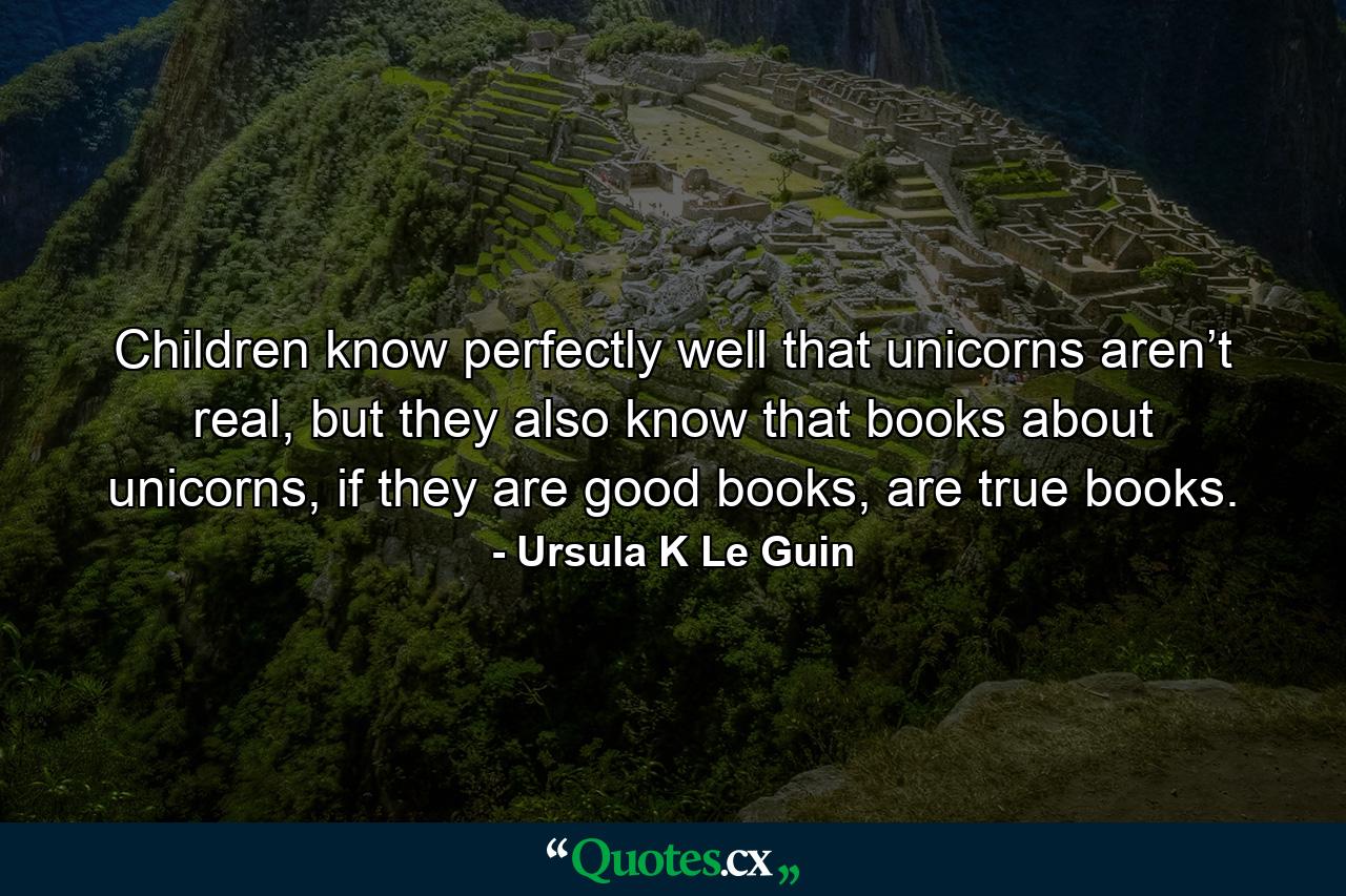 Children know perfectly well that unicorns aren’t real, but they also know that books about unicorns, if they are good books, are true books. - Quote by Ursula K Le Guin