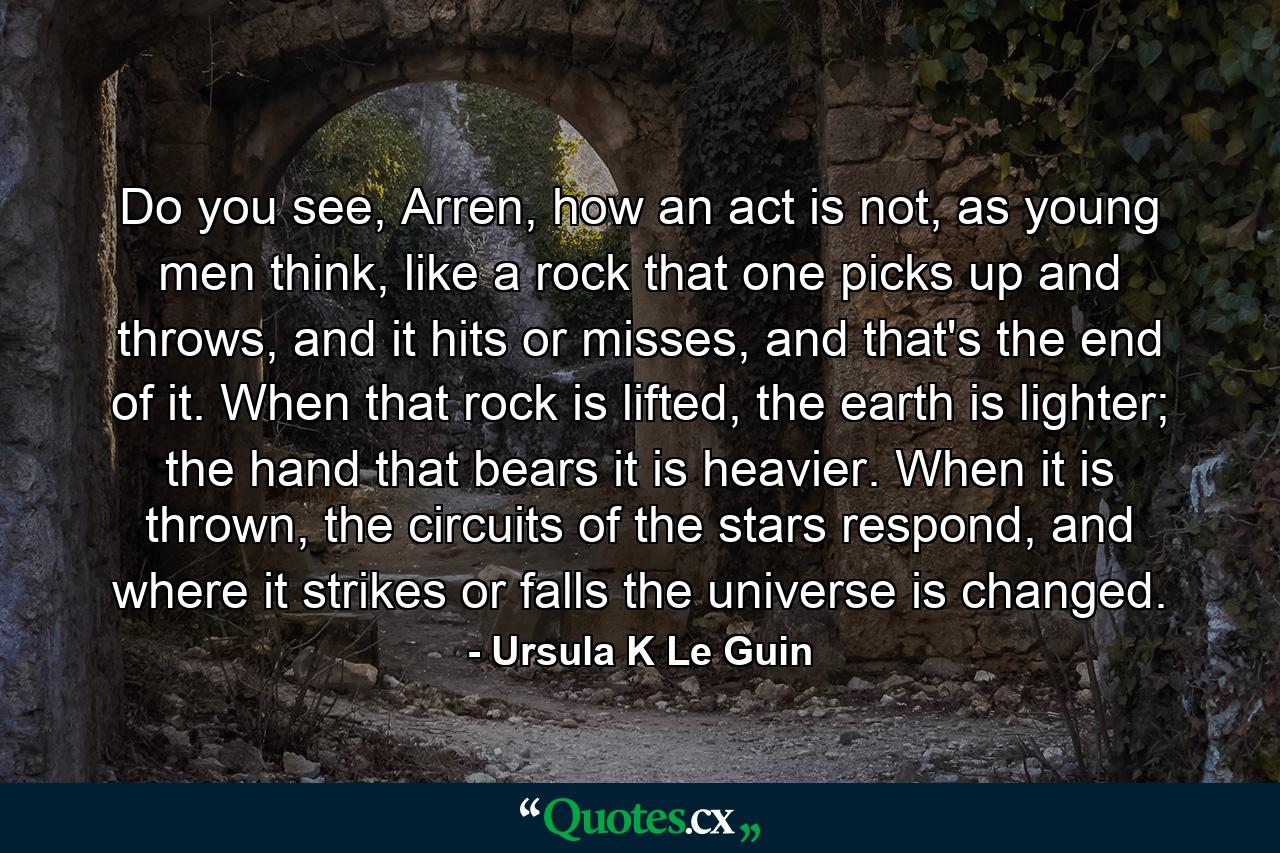 Do you see, Arren, how an act is not, as young men think, like a rock that one picks up and throws, and it hits or misses, and that's the end of it. When that rock is lifted, the earth is lighter; the hand that bears it is heavier. When it is thrown, the circuits of the stars respond, and where it strikes or falls the universe is changed. - Quote by Ursula K Le Guin