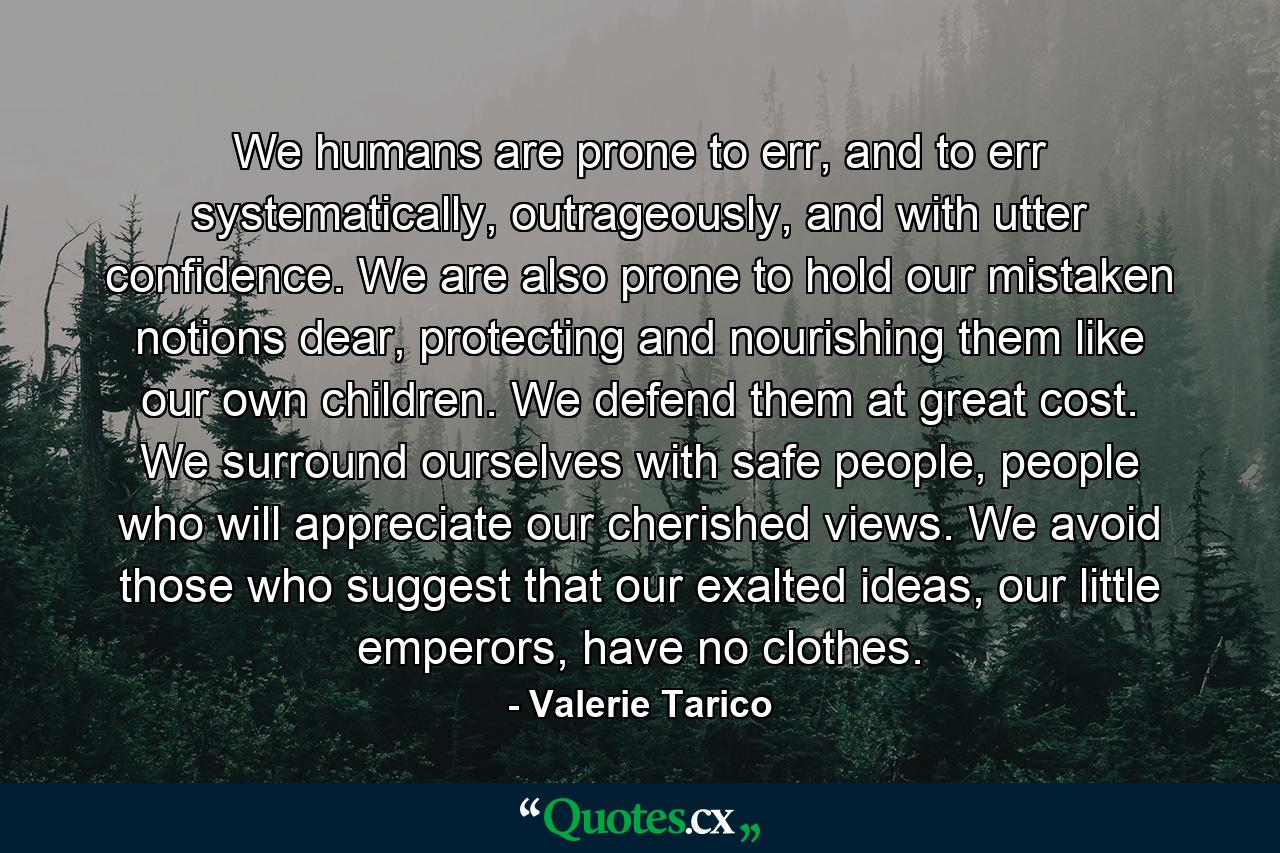 We humans are prone to err, and to err systematically, outrageously, and with utter confidence. We are also prone to hold our mistaken notions dear, protecting and nourishing them like our own children. We defend them at great cost. We surround ourselves with safe people, people who will appreciate our cherished views. We avoid those who suggest that our exalted ideas, our little emperors, have no clothes. - Quote by Valerie Tarico