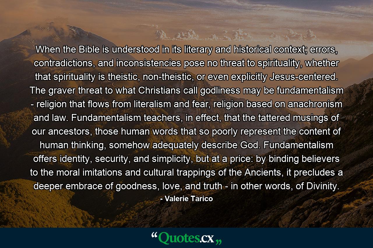 When the Bible is understood in its literary and historical context; errors, contradictions, and inconsistencies pose no threat to spirituality, whether that spirituality is theistic, non-theistic, or even explicitly Jesus-centered. The graver threat to what Christians call godliness may be fundamentalism - religion that flows from literalism and fear, religion based on anachronism and law. Fundamentalism teachers, in effect, that the tattered musings of our ancestors, those human words that so poorly represent the content of human thinking, somehow adequately describe God. Fundamentalism offers identity, security, and simplicity, but at a price: by binding believers to the moral imitations and cultural trappings of the Ancients, it precludes a deeper embrace of goodness, love, and truth - in other words, of Divinity. - Quote by Valerie Tarico