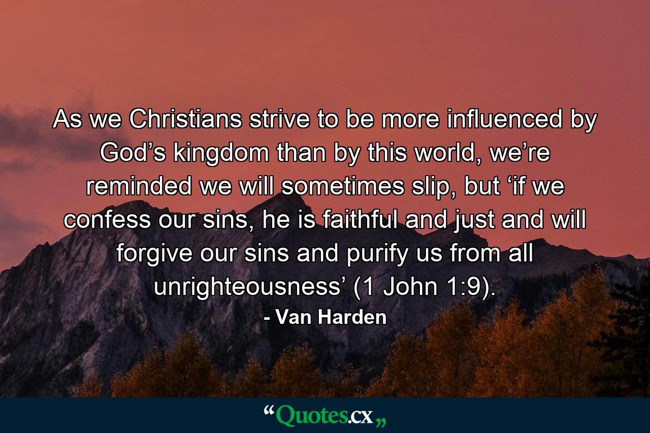 As we Christians strive to be more influenced by God’s kingdom than by this world, we’re reminded we will sometimes slip, but ‘if we confess our sins, he is faithful and just and will forgive our sins and purify us from all unrighteousness’ (1 John 1:9). - Quote by Van Harden