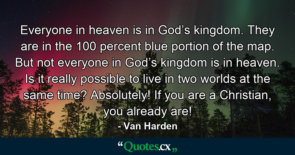 Everyone in heaven is in God’s kingdom. They are in the 100 percent blue portion of the map. But not everyone in God’s kingdom is in heaven. Is it really possible to live in two worlds at the same time? Absolutely! If you are a Christian, you already are! - Quote by Van Harden