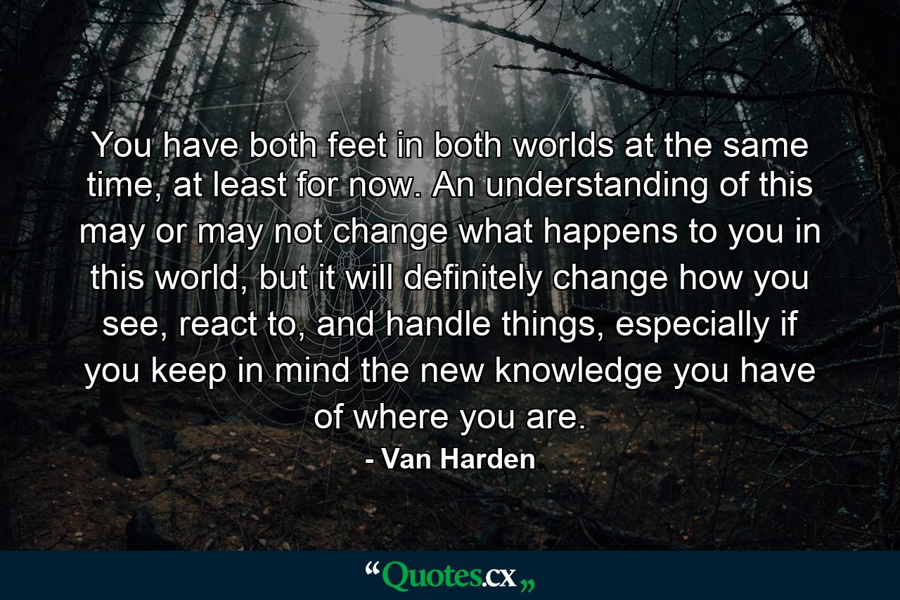 You have both feet in both worlds at the same time, at least for now. An understanding of this may or may not change what happens to you in this world, but it will definitely change how you see, react to, and handle things, especially if you keep in mind the new knowledge you have of where you are. - Quote by Van Harden