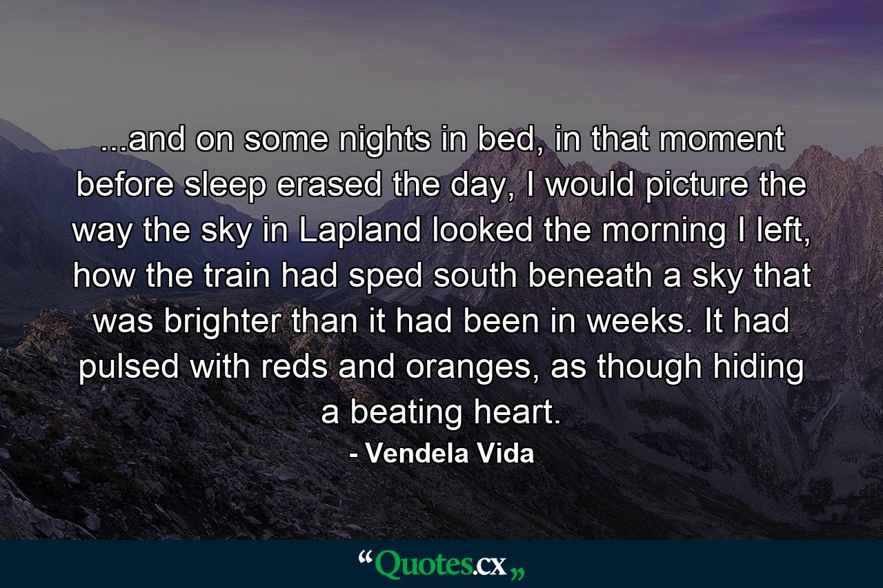 ...and on some nights in bed, in that moment before sleep erased the day, I would picture the way the sky in Lapland looked the morning I left, how the train had sped south beneath a sky that was brighter than it had been in weeks. It had pulsed with reds and oranges, as though hiding a beating heart. - Quote by Vendela Vida