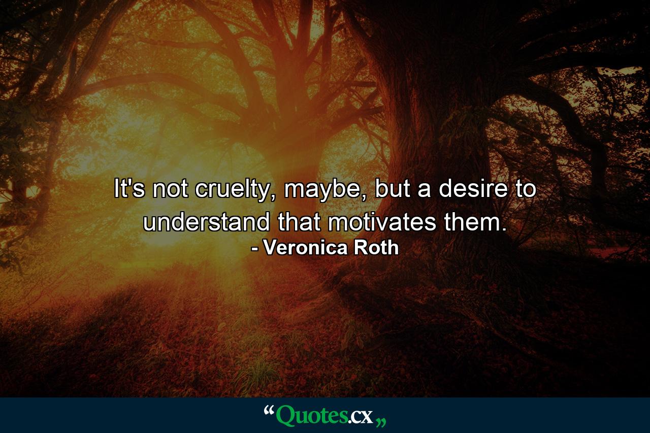 It's not cruelty, maybe, but a desire to understand that motivates them. - Quote by Veronica Roth