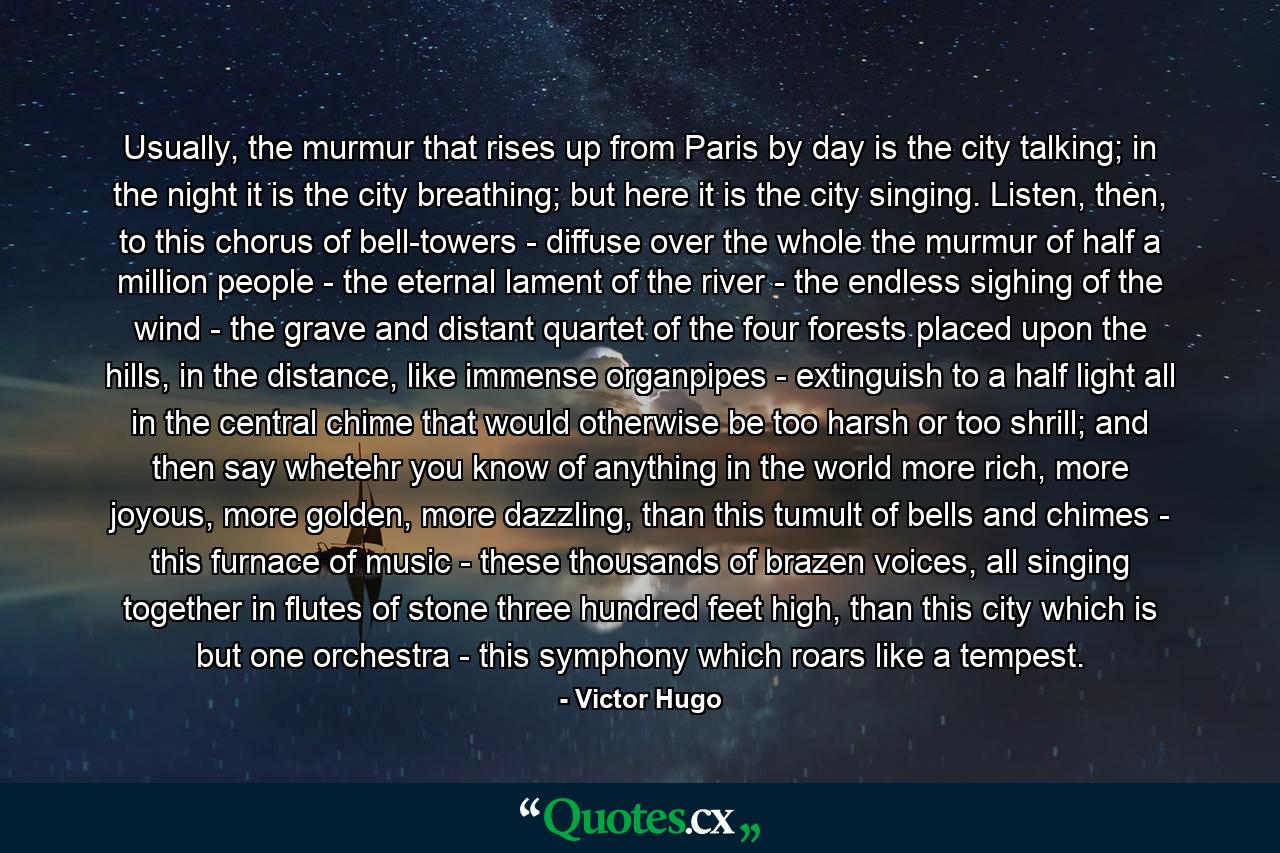 Usually, the murmur that rises up from Paris by day is the city talking; in the night it is the city breathing; but here it is the city singing. Listen, then, to this chorus of bell-towers - diffuse over the whole the murmur of half a million people - the eternal lament of the river - the endless sighing of the wind - the grave and distant quartet of the four forests placed upon the hills, in the distance, like immense organpipes - extinguish to a half light all in the central chime that would otherwise be too harsh or too shrill; and then say whetehr you know of anything in the world more rich, more joyous, more golden, more dazzling, than this tumult of bells and chimes - this furnace of music - these thousands of brazen voices, all singing together in flutes of stone three hundred feet high, than this city which is but one orchestra - this symphony which roars like a tempest. - Quote by Victor Hugo