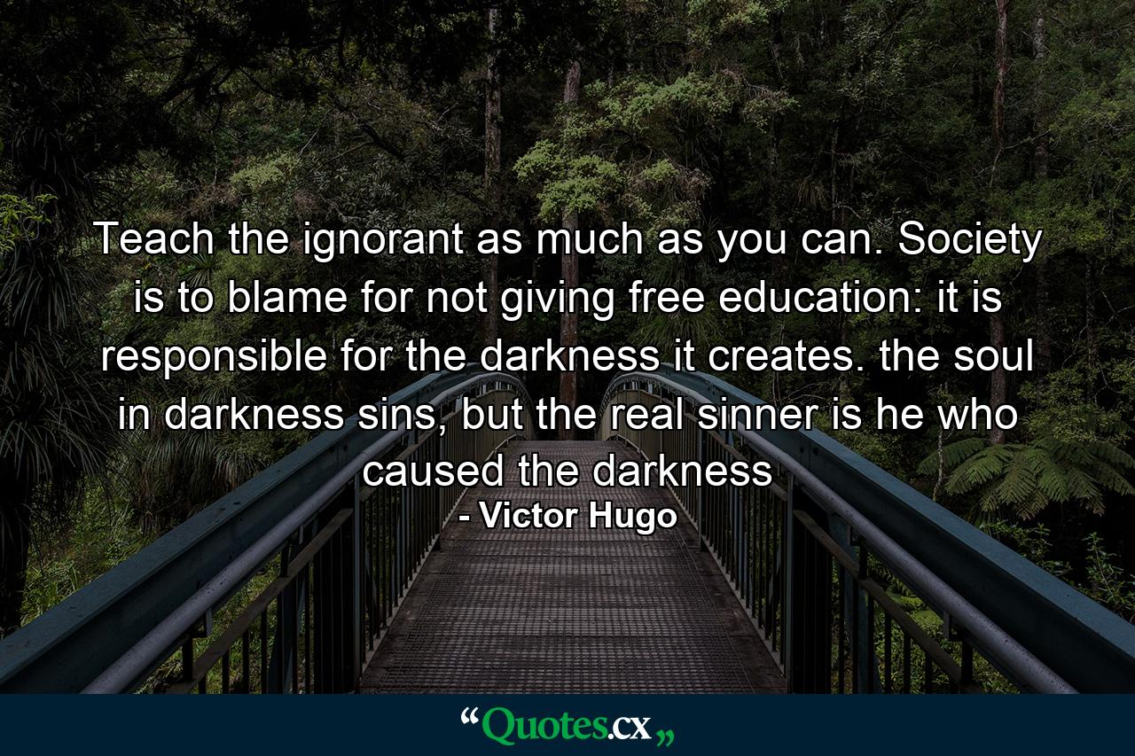 Teach the ignorant as much as you can. Society is to blame for not giving free education: it is responsible for the darkness it creates. the soul in darkness sins, but the real sinner is he who caused the darkness - Quote by Victor Hugo