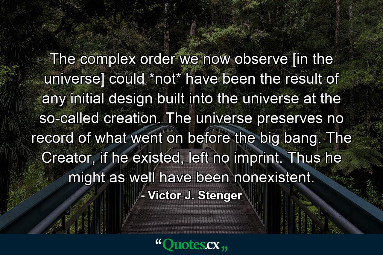 The complex order we now observe [in the universe] could *not* have been the result of any initial design built into the universe at the so-called creation. The universe preserves no record of what went on before the big bang. The Creator, if he existed, left no imprint. Thus he might as well have been nonexistent. - Quote by Victor J. Stenger