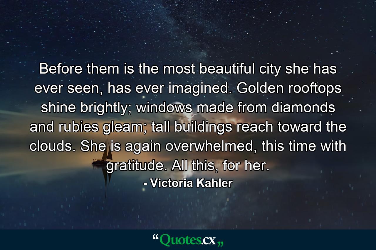 Before them is the most beautiful city she has ever seen, has ever imagined. Golden rooftops shine brightly; windows made from diamonds and rubies gleam; tall buildings reach toward the clouds. She is again overwhelmed, this time with gratitude. All this, for her. - Quote by Victoria Kahler