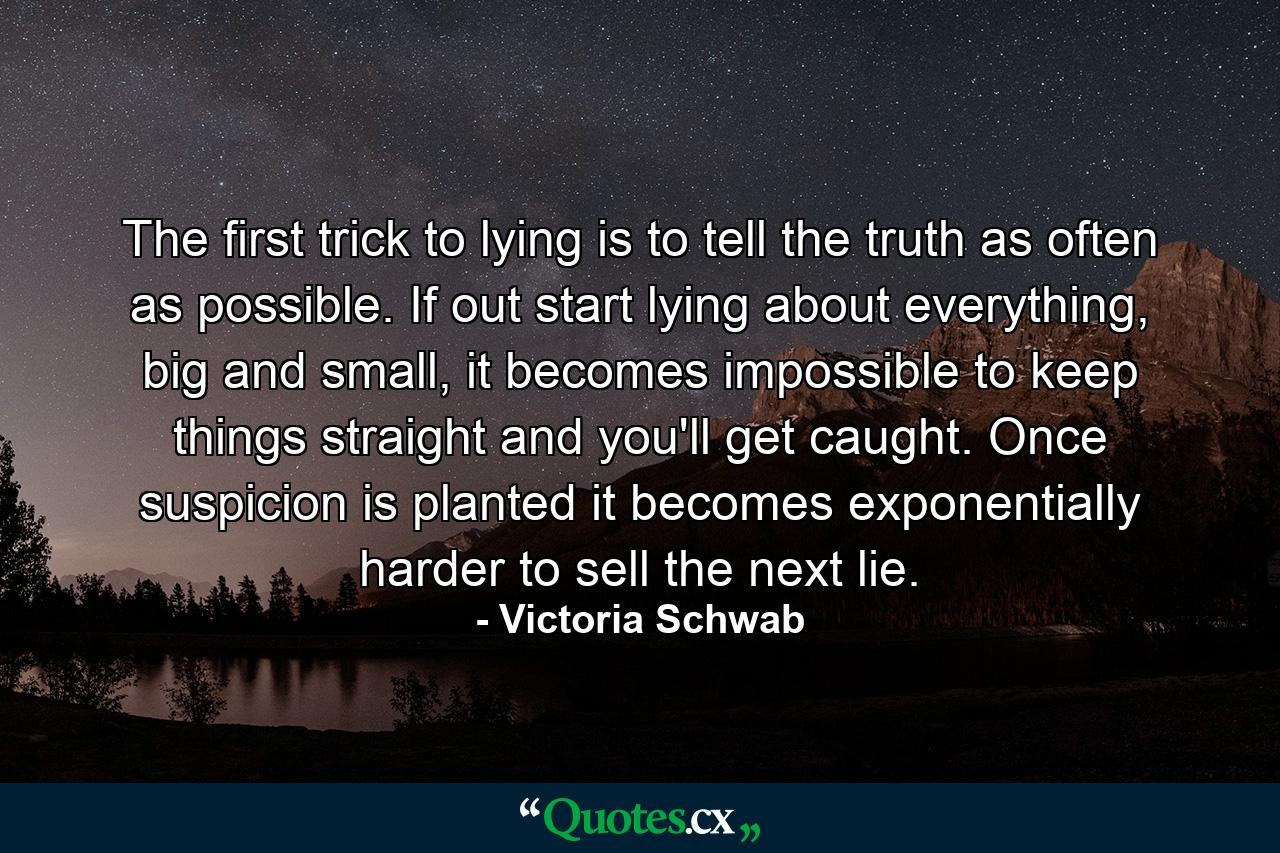 The first trick to lying is to tell the truth as often as possible. If out start lying about everything, big and small, it becomes impossible to keep things straight and you'll get caught. Once suspicion is planted it becomes exponentially harder to sell the next lie. - Quote by Victoria Schwab