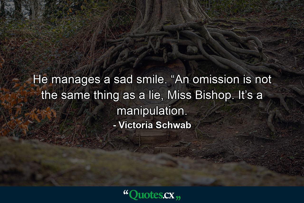 He manages a sad smile. “An omission is not the same thing as a lie, Miss Bishop. It’s a manipulation. - Quote by Victoria Schwab