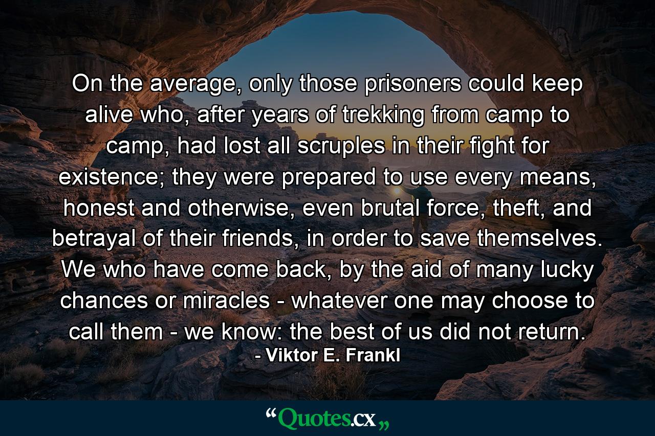 On the average, only those prisoners could keep alive who, after years of trekking from camp to camp, had lost all scruples in their fight for existence; they were prepared to use every means, honest and otherwise, even brutal force, theft, and betrayal of their friends, in order to save themselves. We who have come back, by the aid of many lucky chances or miracles - whatever one may choose to call them - we know: the best of us did not return. - Quote by Viktor E. Frankl