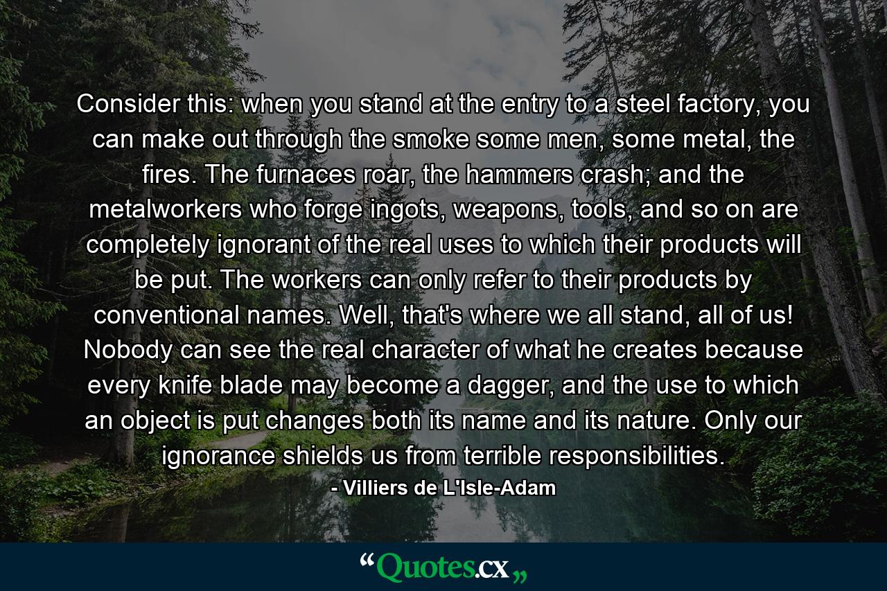 Consider this: when you stand at the entry to a steel factory, you can make out through the smoke some men, some metal, the fires. The furnaces roar, the hammers crash; and the metalworkers who forge ingots, weapons, tools, and so on are completely ignorant of the real uses to which their products will be put. The workers can only refer to their products by conventional names. Well, that's where we all stand, all of us! Nobody can see the real character of what he creates because every knife blade may become a dagger, and the use to which an object is put changes both its name and its nature. Only our ignorance shields us from terrible responsibilities. - Quote by Villiers de L'Isle-Adam