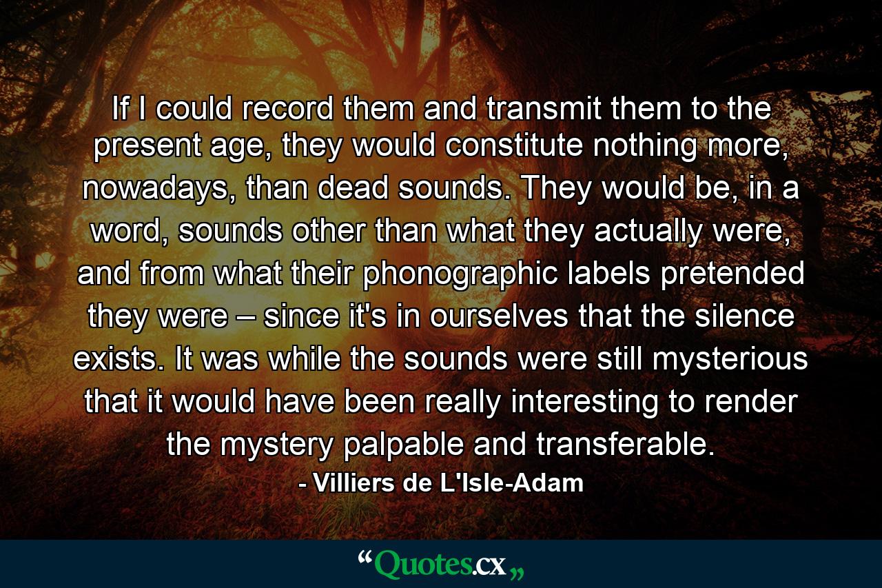 If I could record them and transmit them to the present age, they would constitute nothing more, nowadays, than dead sounds. They would be, in a word, sounds other than what they actually were, and from what their phonographic labels pretended they were – since it's in ourselves that the silence exists. It was while the sounds were still mysterious that it would have been really interesting to render the mystery palpable and transferable. - Quote by Villiers de L'Isle-Adam