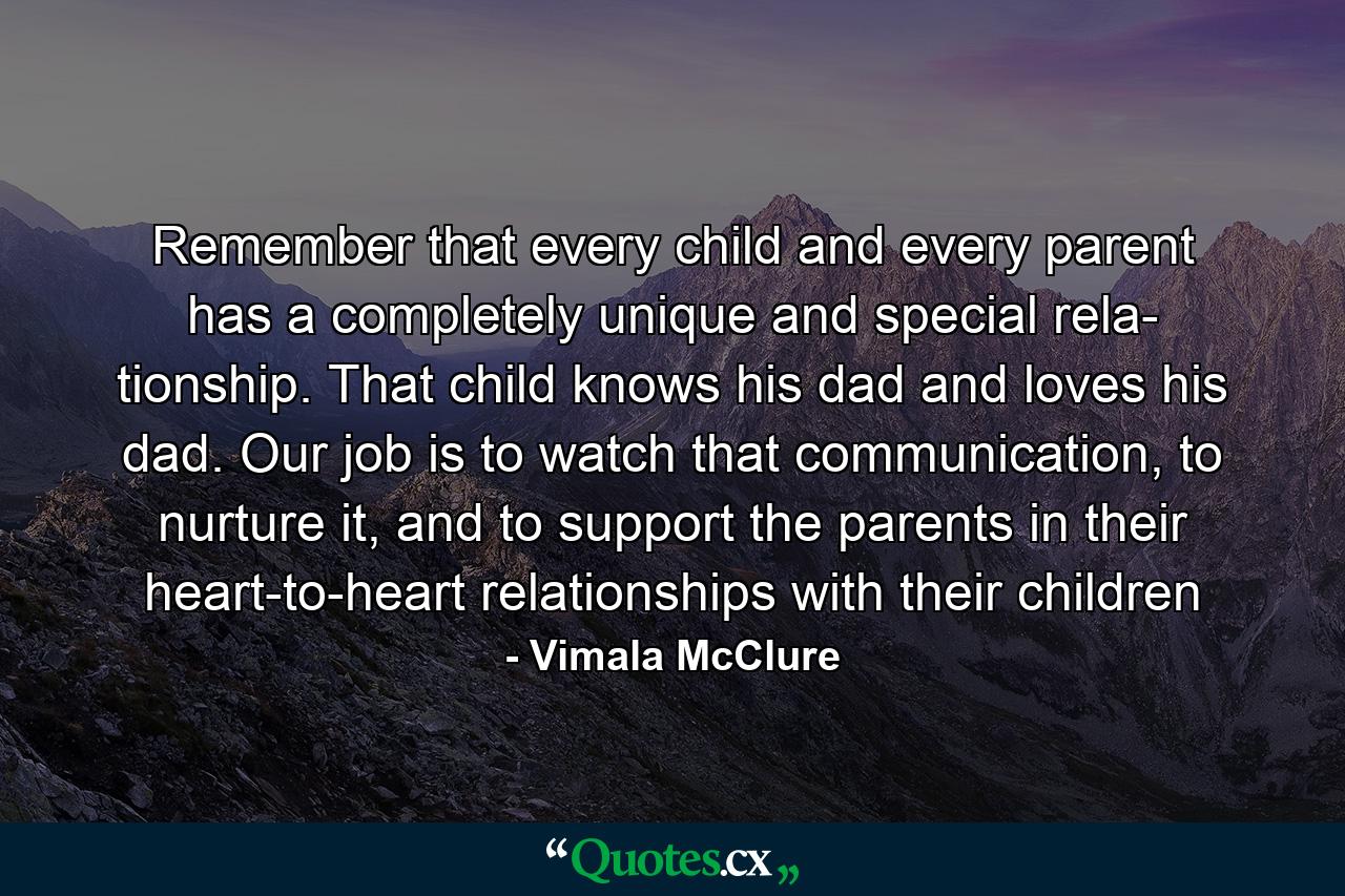 Remember that every child and every parent has a completely unique and special rela- tionship. That child knows his dad and loves his dad. Our job is to watch that communication, to nurture it, and to support the parents in their heart-to-heart relationships with their children - Quote by Vimala McClure