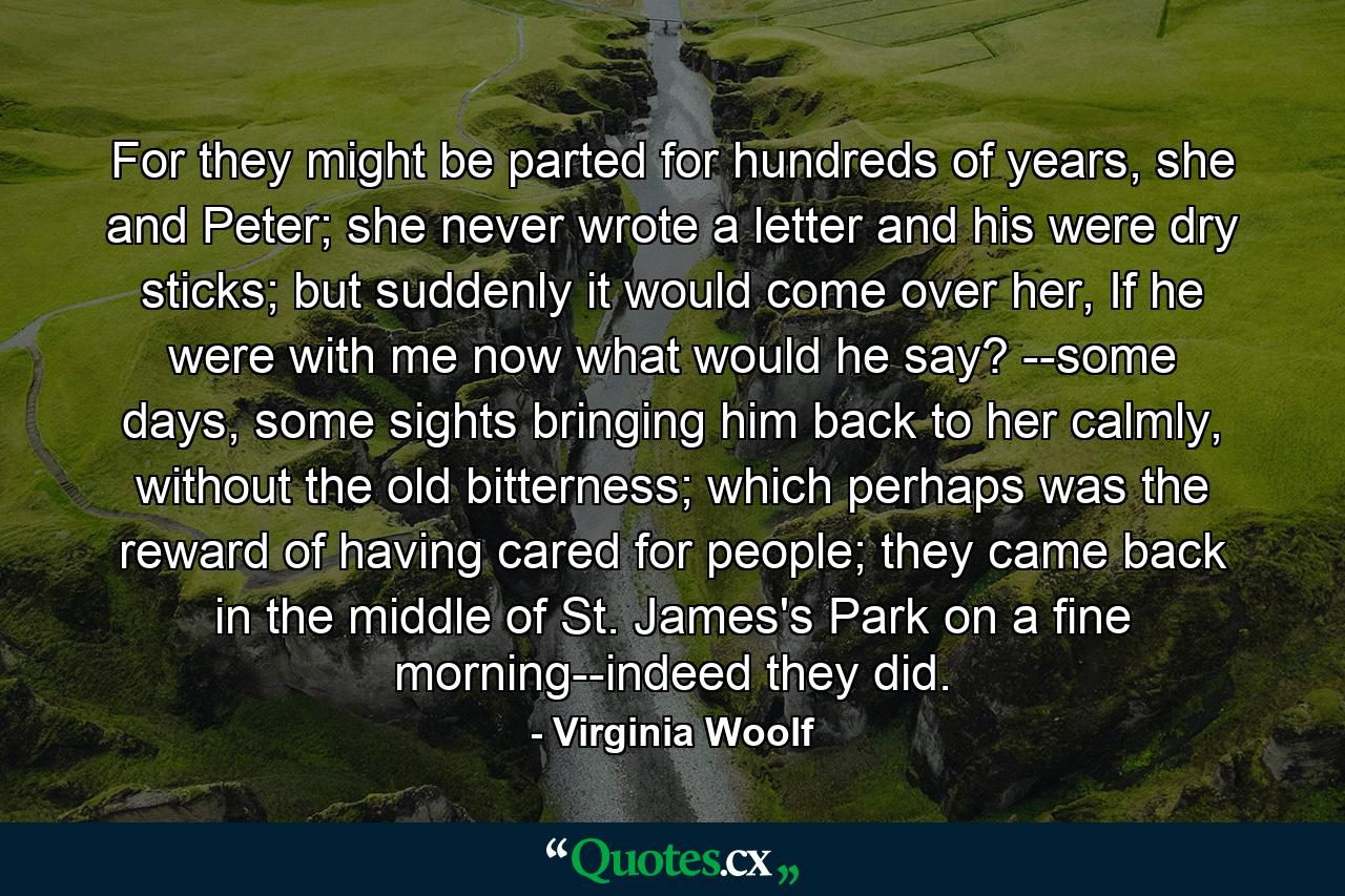 For they might be parted for hundreds of years, she and Peter; she never wrote a letter and his were dry sticks; but suddenly it would come over her, If he were with me now what would he say? --some days, some sights bringing him back to her calmly, without the old bitterness; which perhaps was the reward of having cared for people; they came back in the middle of St. James's Park on a fine morning--indeed they did. - Quote by Virginia Woolf