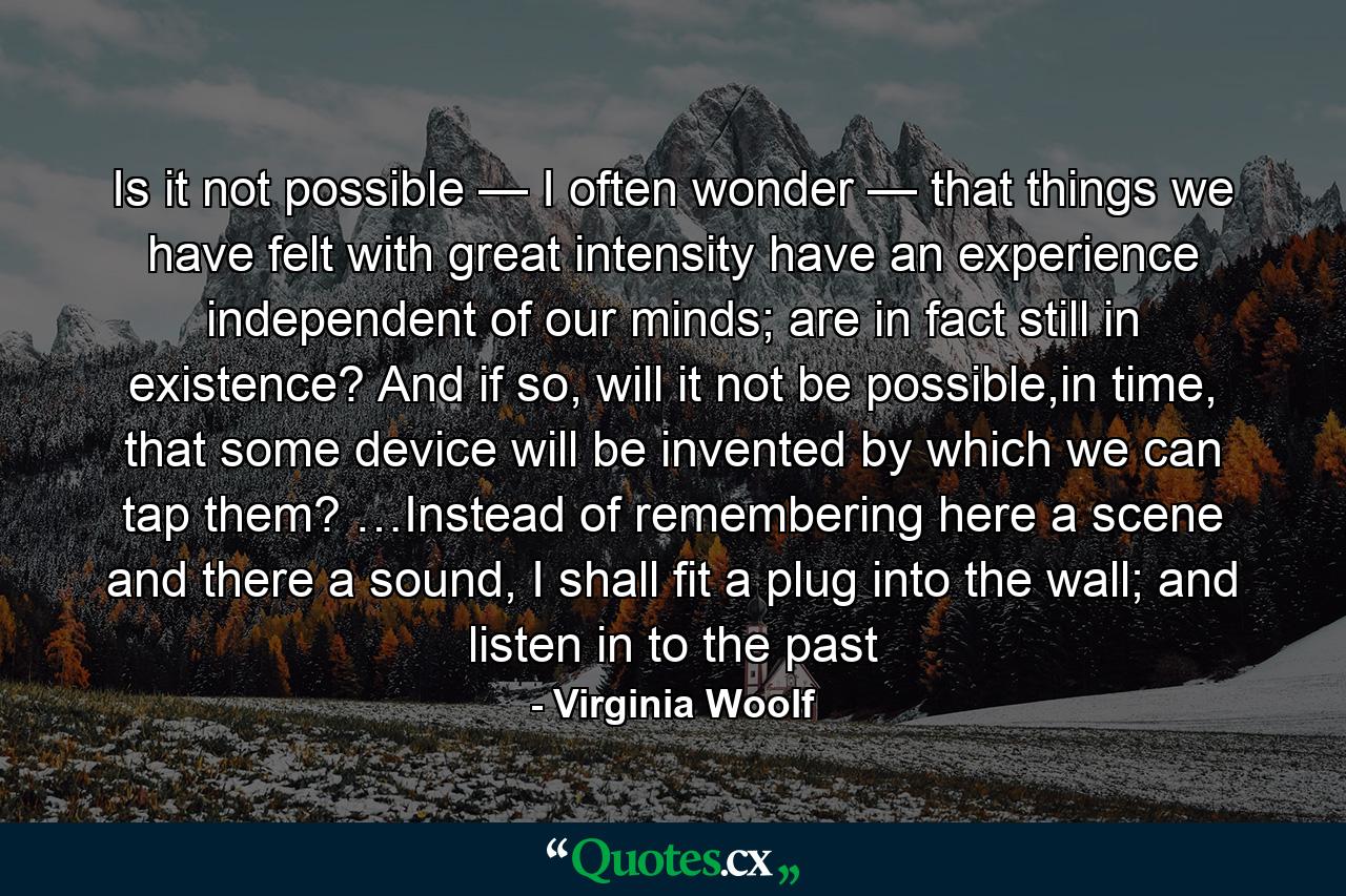 Is it not possible — I often wonder — that things we have felt with great intensity have an experience independent of our minds; are in fact still in existence? And if so, will it not be possible,in time, that some device will be invented by which we can tap them? …Instead of remembering here a scene and there a sound, I shall fit a plug into the wall; and listen in to the past - Quote by Virginia Woolf