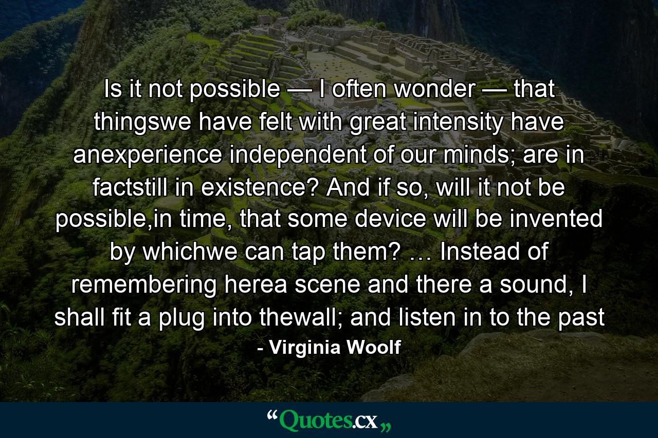 Is it not possible — I often wonder — that thingswe have felt with great intensity have anexperience independent of our minds; are in factstill in existence? And if so, will it not be possible,in time, that some device will be invented by whichwe can tap them? … Instead of remembering herea scene and there a sound, I shall fit a plug into thewall; and listen in to the past - Quote by Virginia Woolf