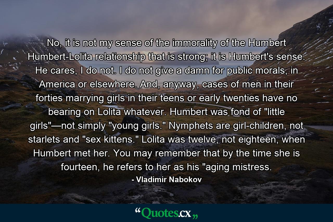 No, it is not my sense of the immorality of the Humbert Humbert-Lolita relationship that is strong; it is Humbert's sense. He cares, I do not. I do not give a damn for public morals, in America or elsewhere. And, anyway, cases of men in their forties marrying girls in their teens or early twenties have no bearing on Lolita whatever. Humbert was fond of 