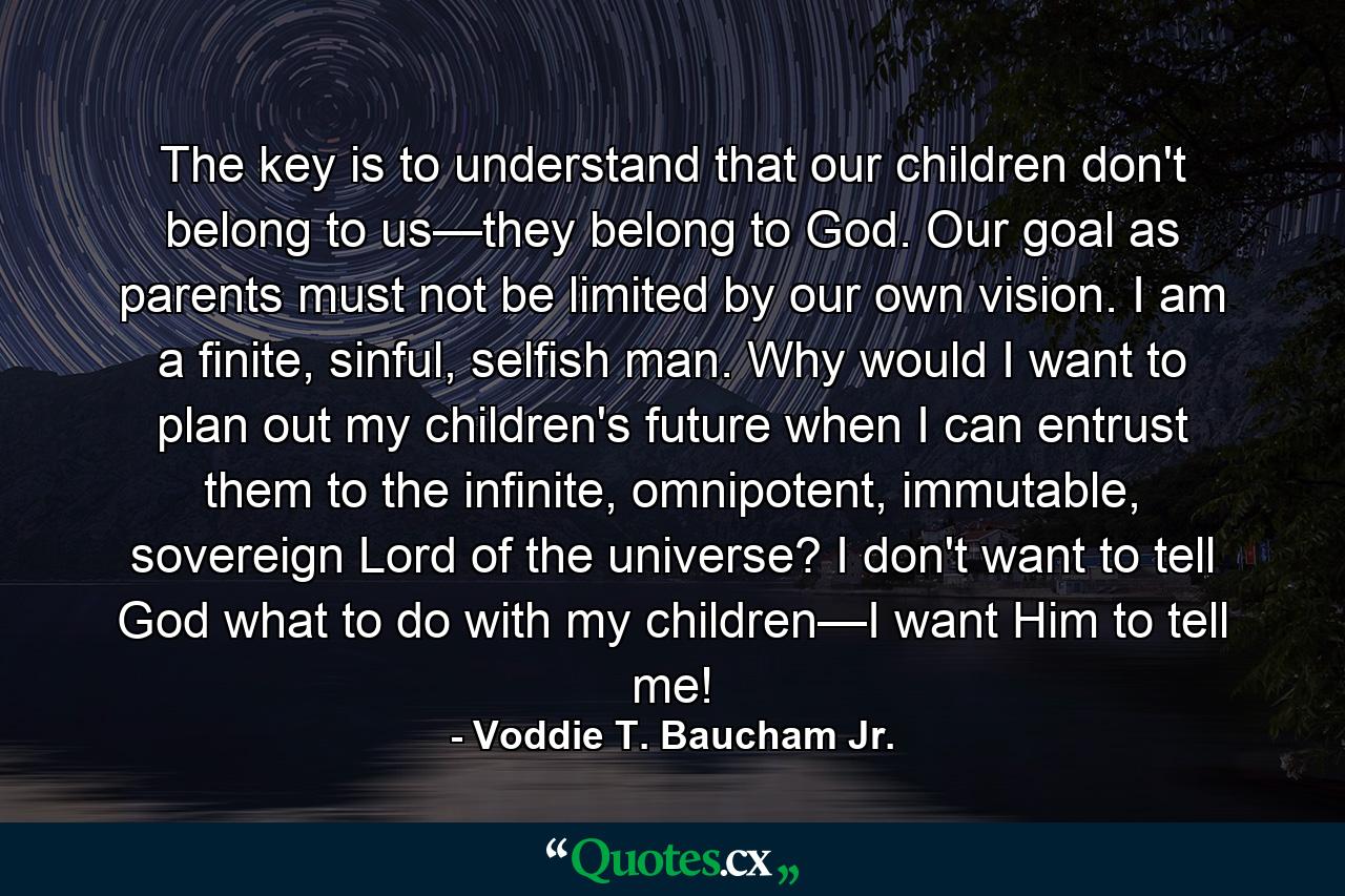 The key is to understand that our children don't belong to us—they belong to God. Our goal as parents must not be limited by our own vision. I am a finite, sinful, selfish man. Why would I want to plan out my children's future when I can entrust them to the infinite, omnipotent, immutable, sovereign Lord of the universe? I don't want to tell God what to do with my children—I want Him to tell me! - Quote by Voddie T. Baucham Jr.