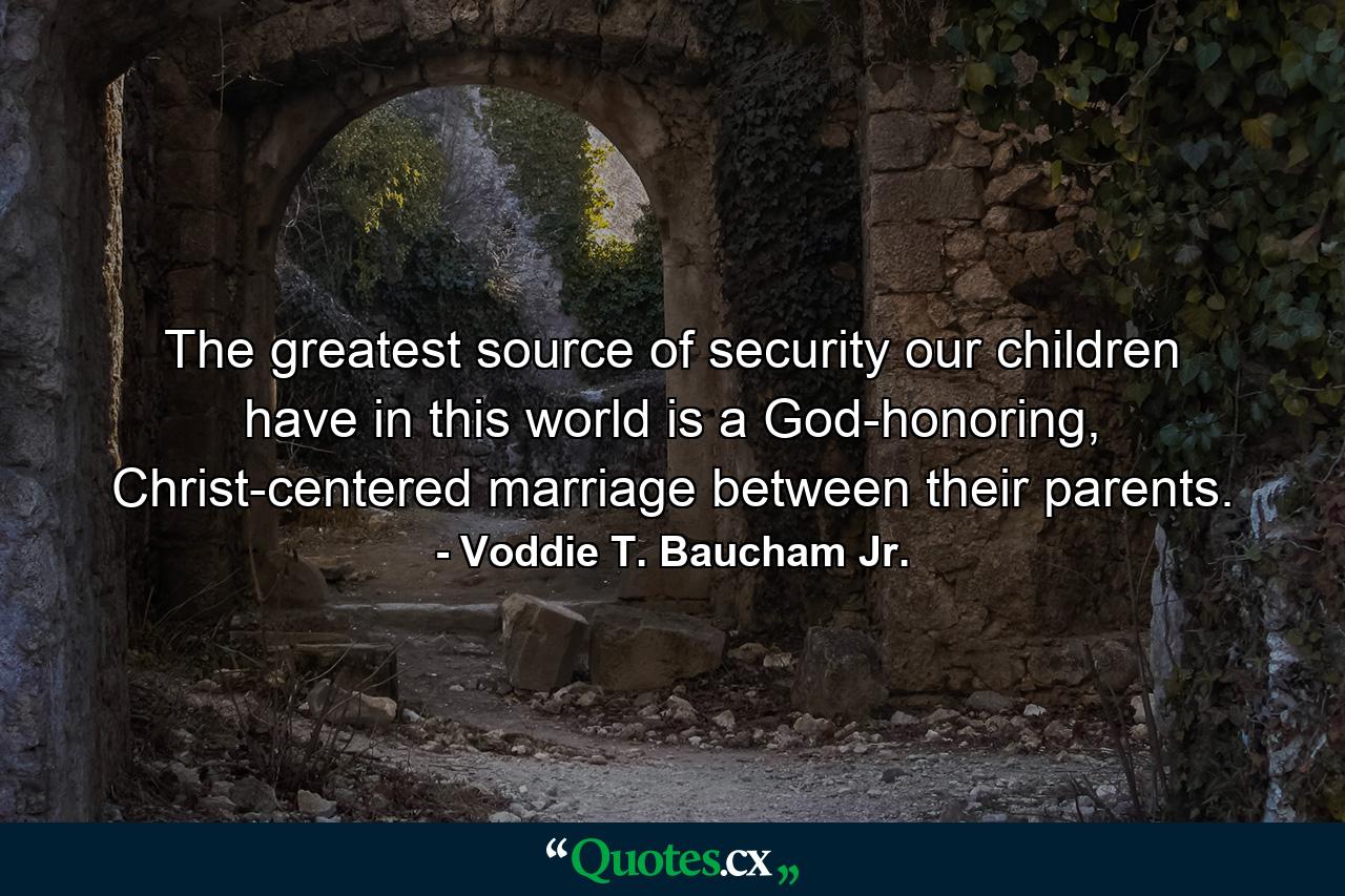 The greatest source of security our children have in this world is a God-honoring, Christ-centered marriage between their parents. - Quote by Voddie T. Baucham Jr.