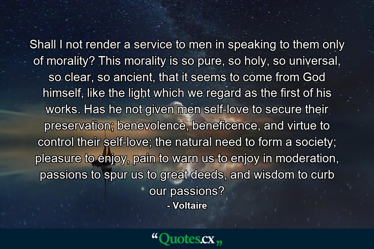 Shall I not render a service to men in speaking to them only of morality? This morality is so pure, so holy, so universal, so clear, so ancient, that it seems to come from God himself, like the light which we regard as the first of his works. Has he not given men self-love to secure their preservation; benevolence, beneficence, and virtue to control their self-love; the natural need to form a society; pleasure to enjoy, pain to warn us to enjoy in moderation, passions to spur us to great deeds, and wisdom to curb our passions?  - Quote by Voltaire