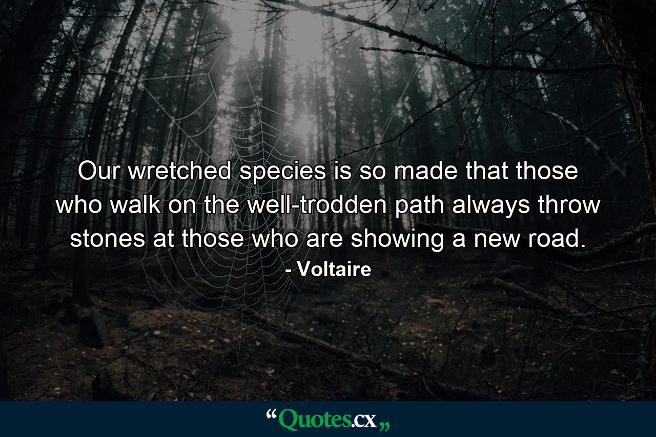 Our wretched species is so made that those who walk on the well-trodden path always throw stones at those who are showing a new road. - Quote by Voltaire