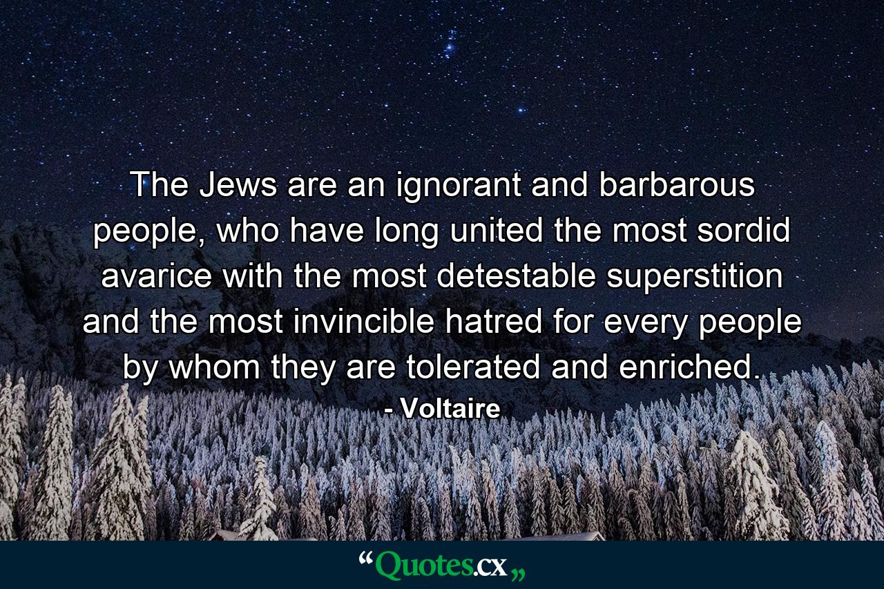 The Jews are an ignorant and barbarous people, who have long united the most sordid avarice with the most detestable superstition and the most invincible hatred for every people by whom they are tolerated and enriched. - Quote by Voltaire