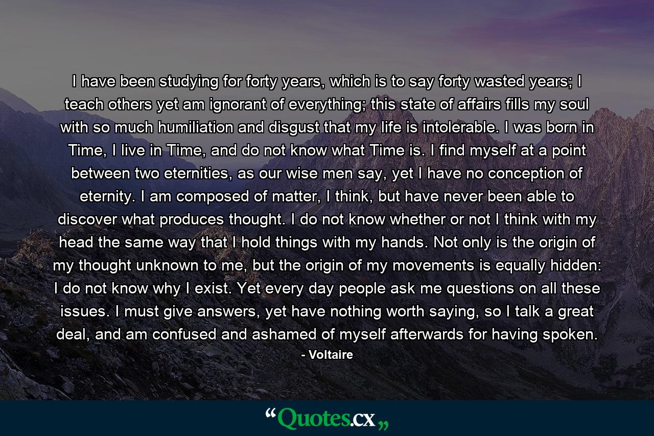 I have been studying for forty years, which is to say forty wasted years; I teach others yet am ignorant of everything; this state of affairs fills my soul with so much humiliation and disgust that my life is intolerable. I was born in Time, I live in Time, and do not know what Time is. I find myself at a point between two eternities, as our wise men say, yet I have no conception of eternity. I am composed of matter, I think, but have never been able to discover what produces thought. I do not know whether or not I think with my head the same way that I hold things with my hands. Not only is the origin of my thought unknown to me, but the origin of my movements is equally hidden: I do not know why I exist. Yet every day people ask me questions on all these issues. I must give answers, yet have nothing worth saying, so I talk a great deal, and am confused and ashamed of myself afterwards for having spoken. - Quote by Voltaire