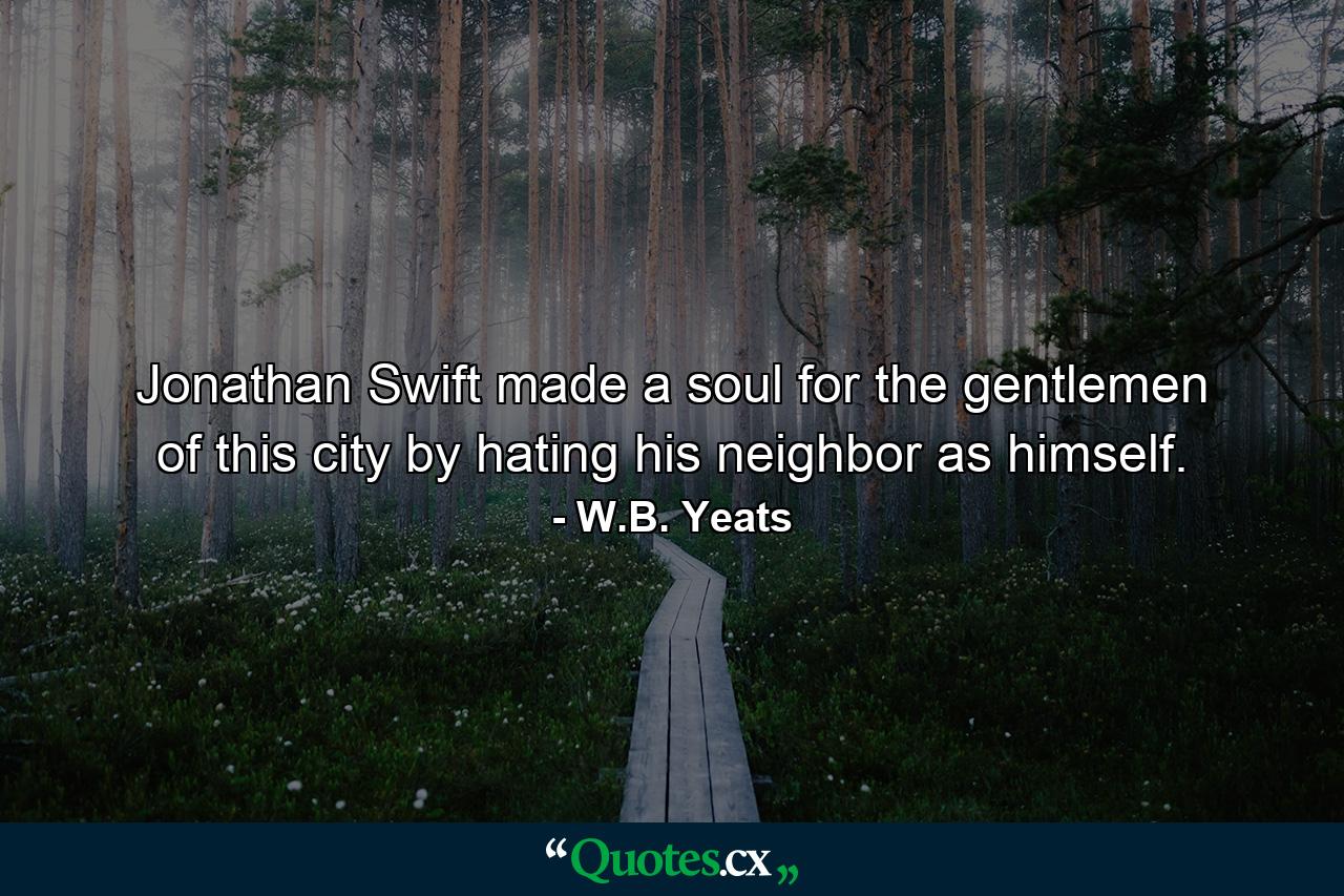 Jonathan Swift made a soul for the gentlemen of this city by hating his neighbor as himself. - Quote by W.B. Yeats