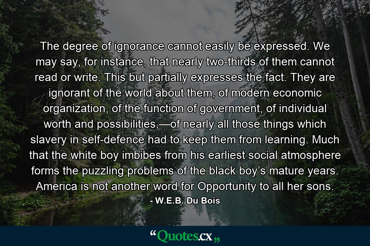 The degree of ignorance cannot easily be expressed. We may say, for instance, that nearly two-thirds of them cannot read or write. This but partially expresses the fact. They are ignorant of the world about them, of modern economic organization, of the function of government, of individual worth and possibilities,—of nearly all those things which slavery in self-defence had to keep them from learning. Much that the white boy imbibes from his earliest social atmosphere forms the puzzling problems of the black boy’s mature years. America is not another word for Opportunity to all her sons. - Quote by W.E.B. Du Bois