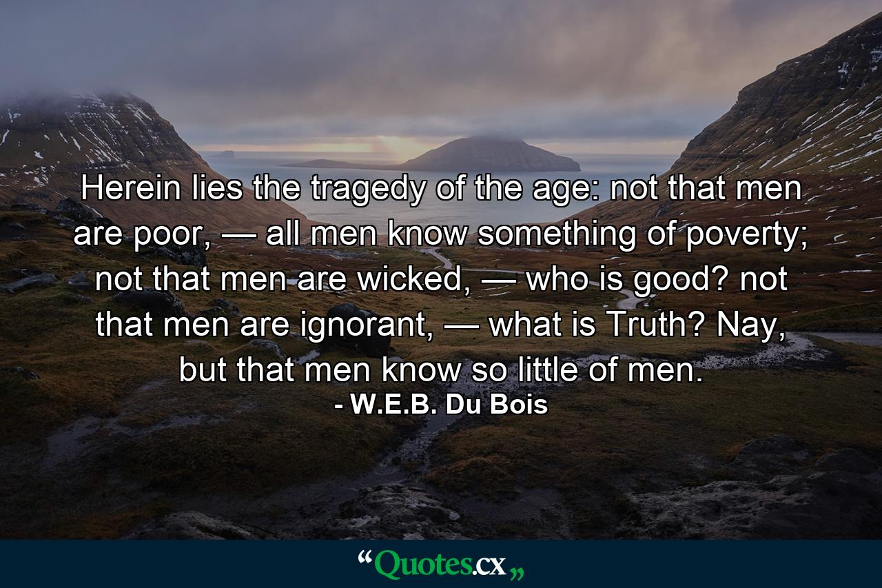 Herein lies the tragedy of the age: not that men are poor, — all men know something of poverty; not that men are wicked, — who is good? not that men are ignorant, — what is Truth? Nay, but that men know so little of men. - Quote by W.E.B. Du Bois