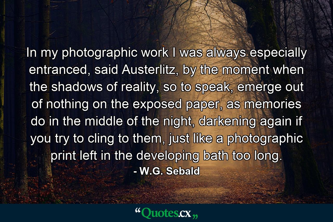 In my photographic work I was always especially entranced, said Austerlitz, by the moment when the shadows of reality, so to speak, emerge out of nothing on the exposed paper, as memories do in the middle of the night, darkening again if you try to cling to them, just like a photographic print left in the developing bath too long. - Quote by W.G. Sebald