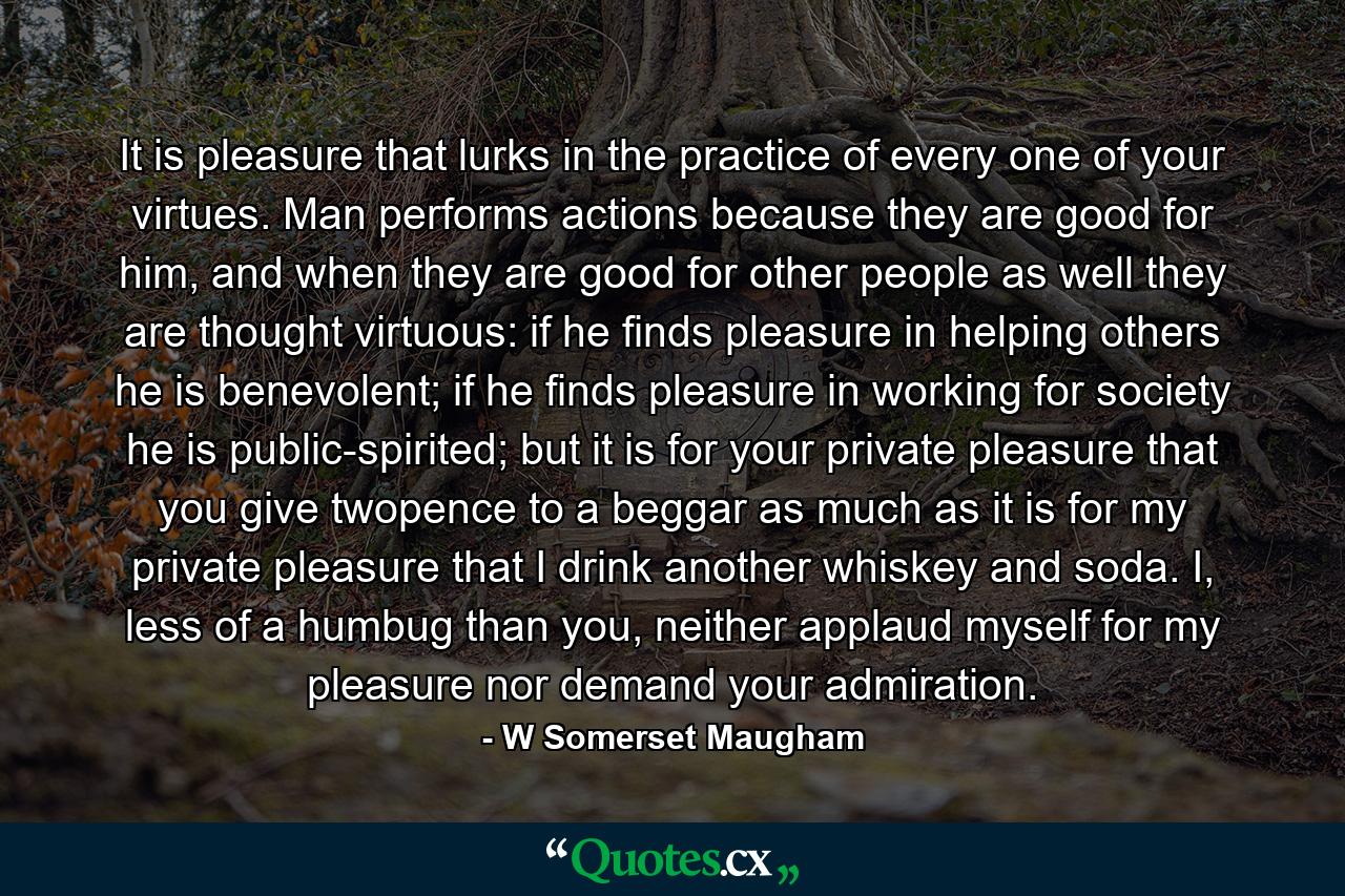 It is pleasure that lurks in the practice of every one of your virtues. Man performs actions because they are good for him, and when they are good for other people as well they are thought virtuous: if he finds pleasure in helping others he is benevolent; if he finds pleasure in working for society he is public-spirited; but it is for your private pleasure that you give twopence to a beggar as much as it is for my private pleasure that I drink another whiskey and soda. I, less of a humbug than you, neither applaud myself for my pleasure nor demand your admiration. - Quote by W Somerset Maugham