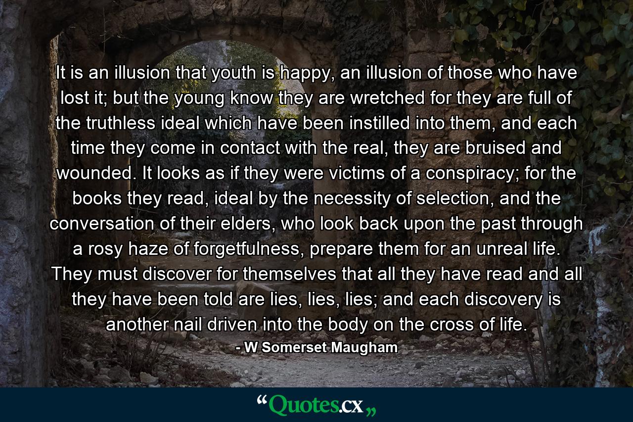 It is an illusion that youth is happy, an illusion of those who have lost it; but the young know they are wretched for they are full of the truthless ideal which have been instilled into them, and each time they come in contact with the real, they are bruised and wounded. It looks as if they were victims of a conspiracy; for the books they read, ideal by the necessity of selection, and the conversation of their elders, who look back upon the past through a rosy haze of forgetfulness, prepare them for an unreal life. They must discover for themselves that all they have read and all they have been told are lies, lies, lies; and each discovery is another nail driven into the body on the cross of life. - Quote by W Somerset Maugham