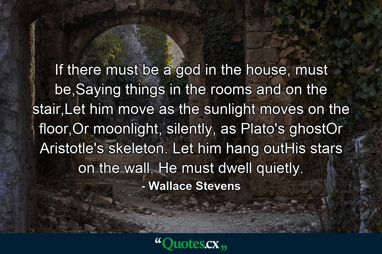 If there must be a god in the house, must be,Saying things in the rooms and on the stair,Let him move as the sunlight moves on the floor,Or moonlight, silently, as Plato's ghostOr Aristotle's skeleton. Let him hang outHis stars on the wall. He must dwell quietly. - Quote by Wallace Stevens